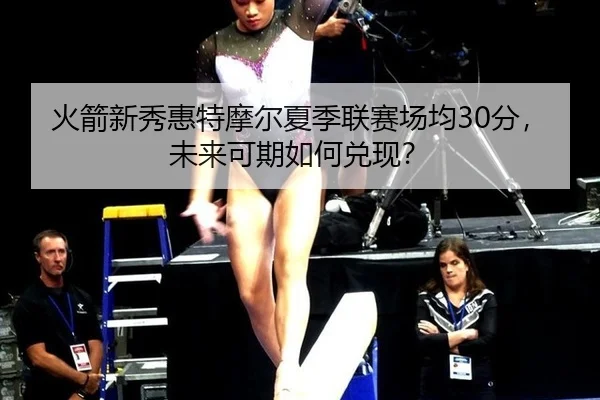 火箭新秀惠特摩尔夏季联赛场均30分，未来可期如何兑现？