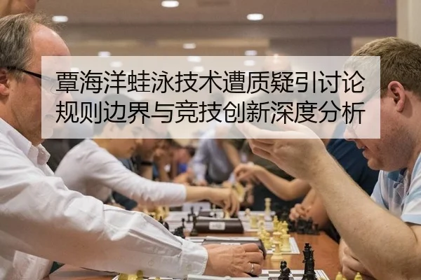 覃海洋蛙泳技术遭质疑引讨论 规则边界与竞技创新深度分析