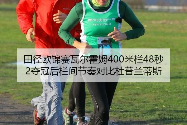 田径欧锦赛瓦尔霍姆400米栏48秒2夺冠后栏间节奏对比杜普兰蒂斯